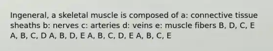 Ingeneral, a skeletal muscle is composed of a: connective tissue sheaths b: nerves c: arteries d: veins e: muscle fibers B, D, C, E A, B, C, D A, B, D, E A, B, C, D, E A, B, C, E