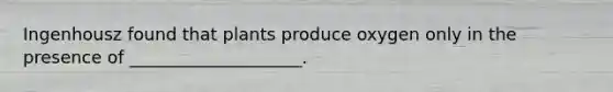 Ingenhousz found that plants produce oxygen only in the presence of ____________________.