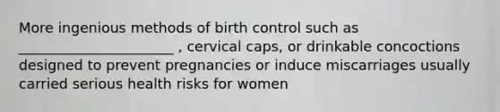 More ingenious methods of birth control such as ______________________ , cervical caps, or drinkable concoctions designed to prevent pregnancies or induce miscarriages usually carried serious health risks for women