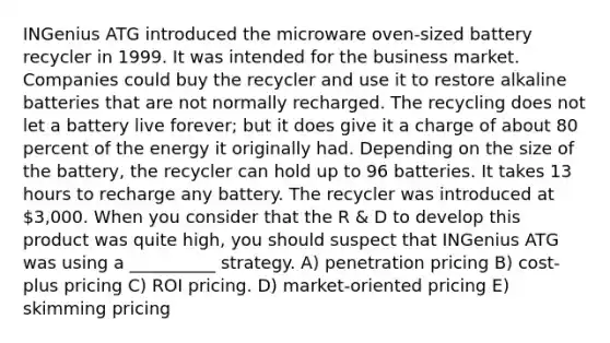 INGenius ATG introduced the microware oven-sized battery recycler in 1999. It was intended for the business market. Companies could buy the recycler and use it to restore alkaline batteries that are not normally recharged. The recycling does not let a battery live forever; but it does give it a charge of about 80 percent of the energy it originally had. Depending on the size of the battery, the recycler can hold up to 96 batteries. It takes 13 hours to recharge any battery. The recycler was introduced at 3,000. When you consider that the R & D to develop this product was quite high, you should suspect that INGenius ATG was using a __________ strategy. A) penetration pricing B) cost-plus pricing C) ROI pricing. D) market-oriented pricing E) skimming pricing