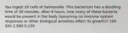 You ingest 20 cells of Salmonella. This bacterium has a doubling time of 30 minutes. After 4 hours, how many of these bacteria would be present in the body (assuming no immune system responses or other biological activities affect its growth)? 160 320 2,560 5,120