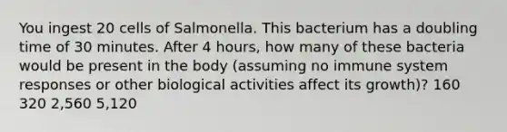 You ingest 20 cells of Salmonella. This bacterium has a doubling time of 30 minutes. After 4 hours, how many of these bacteria would be present in the body (assuming no immune system responses or other biological activities affect its growth)? 160 320 2,560 5,120