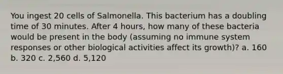 You ingest 20 cells of Salmonella. This bacterium has a doubling time of 30 minutes. After 4 hours, how many of these bacteria would be present in the body (assuming no immune system responses or other biological activities affect its growth)? a. 160 b. 320 c. 2,560 d. 5,120