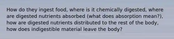 How do they ingest food, where is it chemically digested, where are digested nutrients absorbed (what does absorption mean?), how are digested nutrients distributed to the rest of the body, how does indigestible material leave the body? ​