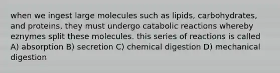 when we ingest large molecules such as lipids, carbohydrates, and proteins, they must undergo catabolic reactions whereby eznymes split these molecules. this series of reactions is called A) absorption B) secretion C) chemical digestion D) mechanical digestion