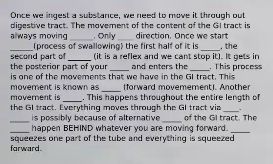 Once we ingest a substance, we need to move it through out digestive tract. The movement of the content of the GI tract is always moving ______. Only ____ direction. Once we start ______(process of swallowing) the first half of it is _____, the second part of ______ (it is a reflex and we cant stop it). It gets in the posterior part of your _____ and enters the _____. This process is one of the movements that we have in the GI tract. This movement is known as _____ (forward movemement). Another movement is _____. This happens throughout the entire length of the GI tract. Everything moves through the GI tract via ____. _____ is possibly because of alternative _____ of the GI tract. The _____ happen BEHIND whatever you are moving forward. _____ squeezes one part of the tube and everything is squeezed forward.