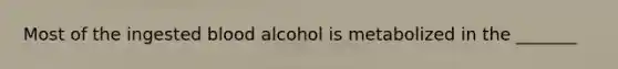 Most of the ingested blood alcohol is metabolized in the _______