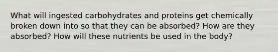 What will ingested carbohydrates and proteins get chemically broken down into so that they can be absorbed? How are they absorbed? How will these nutrients be used in the body?