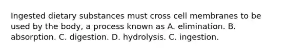 Ingested dietary substances must cross cell membranes to be used by the body, a process known as A. elimination. B. absorption. C. digestion. D. hydrolysis. C. ingestion.