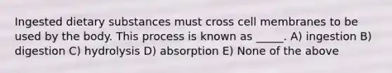 Ingested dietary substances must cross cell membranes to be used by the body. This process is known as _____. A) ingestion B) digestion C) hydrolysis D) absorption E) None of the above