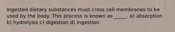 Ingested dietary substances must cross cell membranes to be used by the body. This process is known as _____. a) absorption b) hydrolysis c) digestion d) ingestion