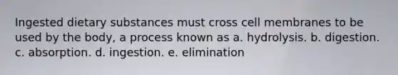 Ingested dietary substances must cross cell membranes to be used by the body, a process known as a. hydrolysis. b. digestion. c. absorption. d. ingestion. e. elimination