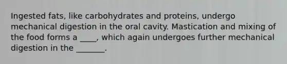 Ingested fats, like carbohydrates and proteins, undergo mechanical digestion in the oral cavity. Mastication and mixing of the food forms a ____, which again undergoes further mechanical digestion in the _______.