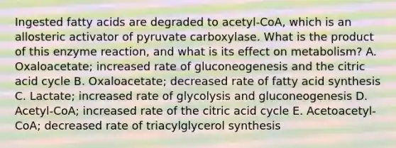 Ingested fatty acids are degraded to acetyl-CoA, which is an allosteric activator of pyruvate carboxylase. What is the product of this enzyme reaction, and what is its effect on metabolism? A. Oxaloacetate; increased rate of gluconeogenesis and the citric acid cycle B. Oxaloacetate; decreased rate of fatty acid synthesis C. Lactate; increased rate of glycolysis and gluconeogenesis D. Acetyl-CoA; increased rate of the citric acid cycle E. Acetoacetyl-CoA; decreased rate of triacylglycerol synthesis