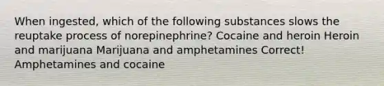 When ingested, which of the following substances slows the reuptake process of norepinephrine? Cocaine and heroin Heroin and marijuana Marijuana and amphetamines Correct! Amphetamines and cocaine