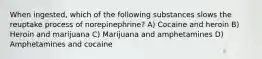 When ingested, which of the following substances slows the reuptake process of norepinephrine? A) Cocaine and heroin B) Heroin and marijuana C) Marijuana and amphetamines D) Amphetamines and cocaine