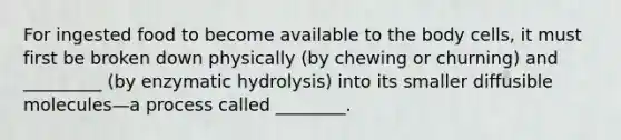 For ingested food to become available to the body cells, it must first be broken down physically (by chewing or churning) and _________ (by enzymatic hydrolysis) into its smaller diffusible molecules—a process called ________.