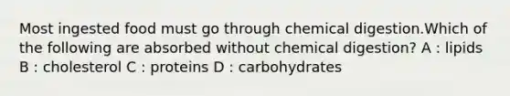 Most ingested food must go through chemical digestion.Which of the following are absorbed without chemical digestion? A : lipids B : cholesterol C : proteins D : carbohydrates