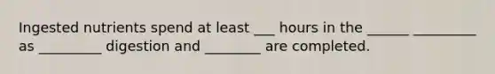 Ingested nutrients spend at least ___ hours in the ______ _________ as _________ digestion and ________ are completed.