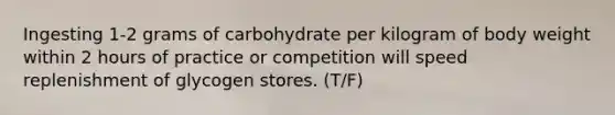 Ingesting 1-2 grams of carbohydrate per kilogram of body weight within 2 hours of practice or competition will speed replenishment of glycogen stores. (T/F)