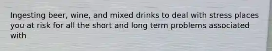 Ingesting beer, wine, and mixed drinks to deal with stress places you at risk for all the short and long term problems associated with