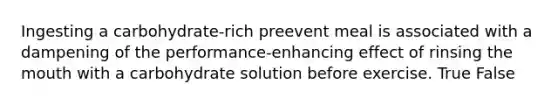 Ingesting a carbohydrate-rich preevent meal is associated with a dampening of the performance-enhancing effect of rinsing the mouth with a carbohydrate solution before exercise. True False