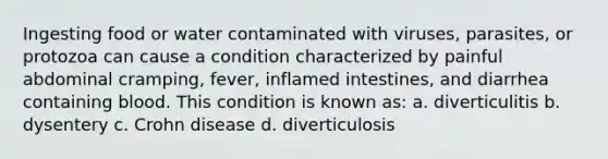 Ingesting food or water contaminated with viruses, parasites, or protozoa can cause a condition characterized by painful abdominal cramping, fever, inflamed intestines, and diarrhea containing blood. This condition is known as: a. diverticulitis b. dysentery c. Crohn disease d. diverticulosis