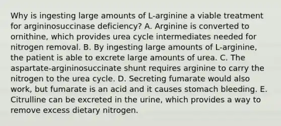 Why is ingesting large amounts of L-arginine a viable treatment for argininosuccinase deficiency? A. Arginine is converted to ornithine, which provides urea cycle intermediates needed for nitrogen removal. B. By ingesting large amounts of L-arginine, the patient is able to excrete large amounts of urea. C. The aspartate-argininosuccinate shunt requires arginine to carry the nitrogen to the urea cycle. D. Secreting fumarate would also work, but fumarate is an acid and it causes stomach bleeding. E. Citrulline can be excreted in the urine, which provides a way to remove excess dietary nitrogen.