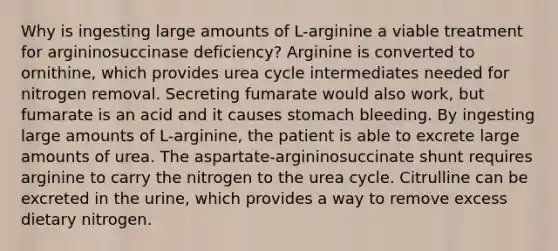 Why is ingesting large amounts of L-arginine a viable treatment for argininosuccinase deficiency? Arginine is converted to ornithine, which provides urea cycle intermediates needed for nitrogen removal. Secreting fumarate would also work, but fumarate is an acid and it causes stomach bleeding. By ingesting large amounts of L-arginine, the patient is able to excrete large amounts of urea. The aspartate-argininosuccinate shunt requires arginine to carry the nitrogen to the urea cycle. Citrulline can be excreted in the urine, which provides a way to remove excess dietary nitrogen.