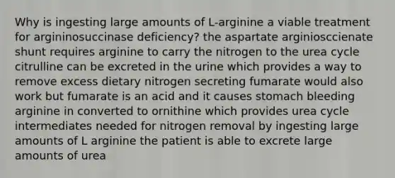 Why is ingesting large amounts of L-arginine a viable treatment for argininosuccinase deficiency? the aspartate arginiosccienate shunt requires arginine to carry the nitrogen to the urea cycle citrulline can be excreted in the urine which provides a way to remove excess dietary nitrogen secreting fumarate would also work but fumarate is an acid and it causes stomach bleeding arginine in converted to ornithine which provides urea cycle intermediates needed for nitrogen removal by ingesting large amounts of L arginine the patient is able to excrete large amounts of urea