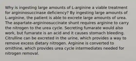 Why is ingesting large amounts of L-arginine a viable treatment for argininosuccinase deficiency? By ingesting large amounts of L-arginine, the patient is able to excrete large amounts of urea. The aspartate-argininosuccinate shunt requires arginine to carry the nitrogen to the urea cycle. Secreting fumarate would also work, but fumarate is an acid and it causes stomach bleeding. Citrulline can be excreted in the urine, which provides a way to remove excess dietary nitrogen. Arginine is converted to ornithine, which provides urea cycle intermediates needed for nitrogen removal.