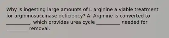 Why is ingesting large amounts of L-arginine a viable treatment for argininosuccinase deficiency? A: Arginine is converted to __________, which provides urea cycle __________ needed for _________ removal.