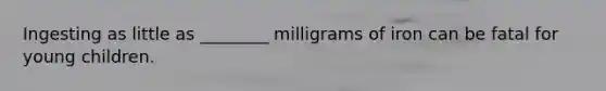 Ingesting as little as ________ milligrams of iron can be fatal for young children.