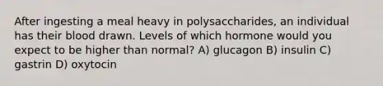 After ingesting a meal heavy in polysaccharides, an individual has their blood drawn. Levels of which hormone would you expect to be higher than normal? A) glucagon B) insulin C) gastrin D) oxytocin