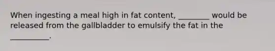 When ingesting a meal high in fat content, ________ would be released from the gallbladder to emulsify the fat in the __________.