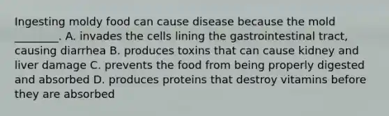 Ingesting moldy food can cause disease because the mold ________. A. invades the cells lining the gastrointestinal tract, causing diarrhea B. produces toxins that can cause kidney and liver damage C. prevents the food from being properly digested and absorbed D. produces proteins that destroy vitamins before they are absorbed