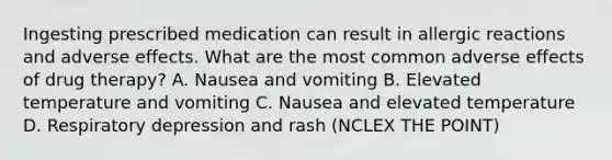 Ingesting prescribed medication can result in allergic reactions and adverse effects. What are the most common adverse effects of drug therapy? A. Nausea and vomiting B. Elevated temperature and vomiting C. Nausea and elevated temperature D. Respiratory depression and rash (NCLEX THE POINT)