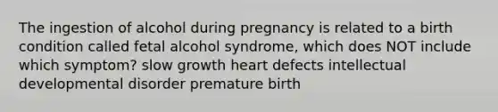 The ingestion of alcohol during pregnancy is related to a birth condition called fetal alcohol syndrome, which does NOT include which symptom? slow growth heart defects intellectual developmental disorder premature birth