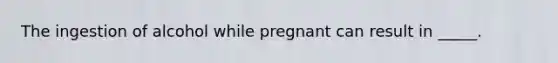 The ingestion of alcohol while pregnant can result in _____.