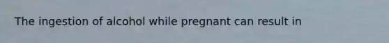 The ingestion of alcohol while pregnant can result in