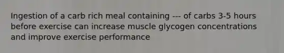 Ingestion of a carb rich meal containing --- of carbs 3-5 hours before exercise can increase muscle glycogen concentrations and improve exercise performance