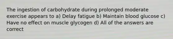 The ingestion of carbohydrate during prolonged moderate exercise appears to a) Delay fatigue b) Maintain blood glucose c) Have no effect on muscle glycogen d) All of the answers are correct