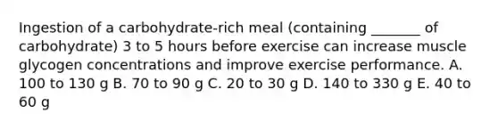 Ingestion of a carbohydrate-rich meal (containing _______ of carbohydrate) 3 to 5 hours before exercise can increase muscle glycogen concentrations and improve exercise performance. A. 100 to 130 g B. 70 to 90 g C. 20 to 30 g D. 140 to 330 g E. 40 to 60 g