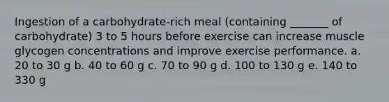 Ingestion of a carbohydrate-rich meal (containing _______ of carbohydrate) 3 to 5 hours before exercise can increase muscle glycogen concentrations and improve exercise performance. a. 20 to 30 g b. 40 to 60 g c. 70 to 90 g d. 100 to 130 g e. 140 to 330 g