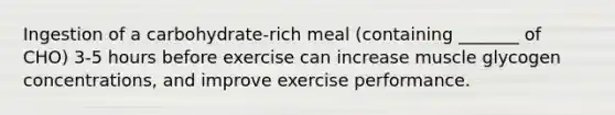 Ingestion of a carbohydrate-rich meal (containing _______ of CHO) 3-5 hours before exercise can increase muscle glycogen concentrations, and improve exercise performance.