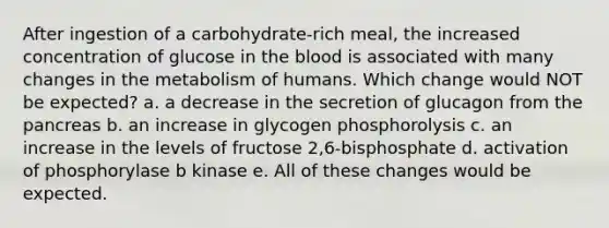 After ingestion of a carbohydrate-rich meal, the increased concentration of glucose in the blood is associated with many changes in the metabolism of humans. Which change would NOT be expected? a. a decrease in the secretion of glucagon from the pancreas b. an increase in glycogen phosphorolysis c. an increase in the levels of fructose 2,6-bisphosphate d. activation of phosphorylase b kinase e. All of these changes would be expected.