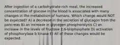 After ingestion of a carbohydrate-rich meal, the increased concentration of glucose in the blood is associated with many changes in the metabolism of humans. Which change would NOT be expected? A) a decrease in the secretion of glucagon from the pancreas B) an increase in glycogen phosphorolysis C) an increase in the levels of fructose 2,6-bisphosphate D) activation of phosphorylase b kinase E) All of these changes would be expected.