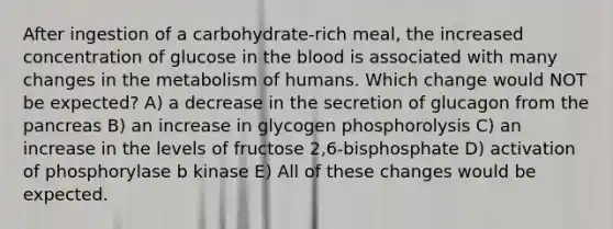 After ingestion of a carbohydrate-rich meal, the increased concentration of glucose in the blood is associated with many changes in the metabolism of humans. Which change would NOT be expected? A) a decrease in the secretion of glucagon from the pancreas B) an increase in glycogen phosphorolysis C) an increase in the levels of fructose 2,6-bisphosphate D) activation of phosphorylase b kinase E) All of these changes would be expected.