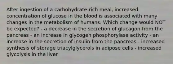 After ingestion of a carbohydrate-rich meal, increased concentration of glucose in the blood is associated with many changes in the metabolism of humans. Which change would NOT be expected? - a decrease in the secretion of glucagon from the pancreas - an increase in glycogen phosphorylase activity - an increase in the secretion of insulin from the pancreas - increased synthesis of storage triacylglycerols in adipose cells - increased glycolysis in the liver