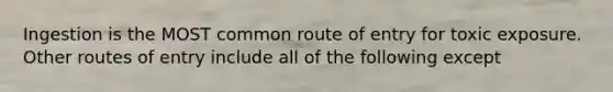 Ingestion is the MOST common route of entry for toxic exposure. Other routes of entry include all of the following except